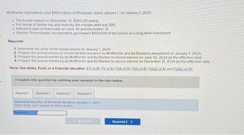 m
McWherter Instruments sold $450 million of 8% bonds, dated January 1, on January 1, 2024.
. The bonds mature on December 31, 2043 (20 years).
For bonds of similar risk and maturity, the market yield was 10%
• Interest is paid semiannually on June 30 and December 31.
.
Blanton Technologies, Incorporated, purchased $450,000 of the bonds as a long-term investment.
Required:
1. Determine the price of the bonds issued on January 1, 2024.
2. Prepare the journal entries to record (a) their issuance by McWherter and (b) Blanton's investment on January 1, 2024.
3. Prepare the journal entries by (a) McWherter and (b) Blanton to record interest on June 30, 2024 (at the effective rate).
4. Prepare the journal entries by (a) McWherter and (b) Blanton to record interest on December 31, 2024 (at the effective rate).
Note: Use tables, Excel, or a financial calculator. (EV of $1. PV of S1, EVA of $1. PVA of $1. EVAD of $1 and PVAD of $1)
Complete this question by entering your answers in the tabs below.
Required 1
Required 2
Required 31
Required 4
Determine the price of the bonds issued on January 1, 2024.
Note: Enter your answer in whole dollars.
Bond price
Replied 1
Required 2 >