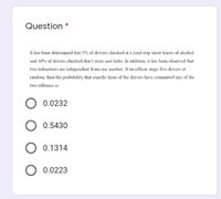 Question *
It has been determined that 5% of drivers checked at a road stop show traces of alcohol
and 10% of drivers checked don't wear sent belts. In addition, it has been observed that
two infractions are independent from one another. If an officer stops five drivers at
random, then the probability that exactly three of the drivers have committed any of the
two offenses is:
0.0232
0.5430
0.1314
0.0223
