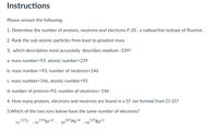 Instructions
Please answer the following:
1. Determine the number of protons, neutrons and electrons F-20 , a radioactive isotope of fluorine .
2. Rank the sub-atomic particles from least to greatest mass
3. which description most accurately describes neptium -239?
a. mass number=93, atomic number=239
b. mass number =93, number of neutrons=146
c. mass number=146, atomic number=93
d. number of protons=93, number of neutrons= 146
4. How many protons, electrons and neutrons are found in a Cl' ion formed from Cl-35?
5.Which of the two ions below have the same number of electrons?
1271
119Sn+2
207Pb+4
, 5613/Ba+2
53
, 50
