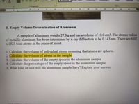 Subtitle
Paragraph
Styles
3.
4
516
10.
11
12
13
14 15
71 0187 or 1747
D. Empty Volume Determination of Aluminum
A sample of aluminum weighs 27.0 g and has a volume of 10.0 cm3. The atomic radius
of metallic aluminum has been determined by x-ray diffraction to be 0.143 nm. There are 6.02
x 1023 total atoms in the piece of metal.
1. Calculate the volume of individual atoms assuming that atoms are spheres.
2. Calculate the volume of atoms in the sample
3. Calculate the volume of the empty space in the aluminum sample
4. Calculate the percentage of the empty space in the aluminum sample
5. What kind of unit will the aluminum sample have? Explain your answer.
