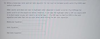 10. Write a molecular, ionic and net ionic equation for the reaction between acetic acid (CH3COOH) and
sodium hydroxide.
Hint: Acetic acid does not lose its hydrogen when dissolved in water so write CH3COOH(aq) for
acetic acid in all the equations below. However, it can lose the hydrogen when a OH ion reacts with
it to form water so you will need to write Nat (aq) + CH3COO (aq) for NaCH3COOH in the ionic
equation and take that into account when determining the net ionic equation.
Molecular Equation
lonic Equation
Net lonic Equation