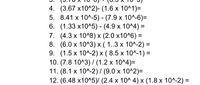 4. (3.67 х10^2)- (1.6 х 10^1)-
5. 8.41 x 10^-5) - (7.9 х 10^-6)-
6. (1.33 х10^5) - (4.9 х 10^4) %3D
7. (4.3x 10^8) х (2.0 х10^6) —
8. (6.0х 10^3) х ( 1..3 х 10^-2) %3
9. (1.5 х 10^-2) x (8.5х 10^-1) -
10. (7.8 10^3)/ (1.2 х 10^4)-
11. (8.1 х 10^-2)/ (9.0 х 10^2)-
12. (6.48 х10^5)/ (2.4 х 10^ 4)х (1.8 х 10^-2) %3
%3D
