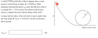 **Physics Problem Description**

A solid 0.7350 kg ball rolls without slipping down a track toward a vertical loop of radius \( R = 0.8950 \) m. What minimum translational speed \( v_{\text{min}} \) must the ball have when it is at a height \( H = 1.353 \) m above the bottom of the loop in order to complete the loop without falling off the track?

Assume that the radius of the ball itself is much smaller than the loop radius \( R \). Use \( g = 9.810 \, \text{m/s}^2 \) for the acceleration due to gravity.

\[ v_{\text{min}} = \quad \text{m/s} \]

---

**Diagram Explanation**

The diagram accompanying the problem illustrates a track with a ball positioned on it. The track includes an upward slope leading into a loop. The loop is depicted as a circle with radius \( R \). The height \( H \) is marked with a vertical line from the bottom of the loop to the point on the track where the ball is released. There is also a label indicating that the figure is not to scale. The diagram visually represents the situation described in the text, showing the ball's starting position and the configuration of the loop.