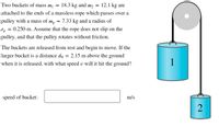 **Problem Description:**

Two buckets of mass \( m_1 = 18.3 \, \text{kg} \) and \( m_2 = 12.1 \, \text{kg} \) are attached to the ends of a massless rope which passes over a pulley with a mass of \( m_p = 7.33 \, \text{kg} \) and a radius of \( r_p = 0.250 \, \text{m} \). Assume that the rope does not slip on the pulley and that the pulley rotates without friction.

The buckets are released from rest and begin to move. If the larger bucket is a distance \( d_0 = 2.15 \, \text{m} \) above the ground when it is released, with what speed \( v \) will it hit the ground?

**Image Explanation:**

The diagram on the right shows two buckets hanging on a pulley system. 

- Bucket 1 (with mass \( m_1 \)) is larger and hangs higher on the left side.
- Bucket 2 (with mass \( m_2 \)) is smaller and hangs lower on the right side.
- The pulley is represented by a grey disk at the top around which the rope is looped.

**Question:**

Calculate the speed of the larger bucket \( v \) just before it hits the ground.

**Answer Box:**

A box is provided beneath the text for entering the calculated speed of the bucket in meters per second (m/s).