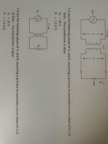 35 V
V₁ = 45 V
R
V₁
= 1.2 KQ
-
Vp
2:3
7-5 Use the following values of V₁ and R, assuming a primary-to-secondary turns ration of 4:1 to
find I. The transformer is ideal.
V₁ = 25 V
R = 1.5 KQ
| →
je
R
Vs
ww
1
1 ΚΩ
7-6 Use the following values of V₁ and R, assuming a primary-to-secondary turns ration of 1:12
to find I. The transformer is ideal.