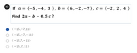 10
If a %3D (-5,-4, 3 ), b %3D (6,-2,-7), с %3D
(-2, 2, 4 )
Find 2a - b-0.5 с ?
( - 15, – 7,11)
о -15,-7,-11)
(- 15,7, – 11 >
О(-15,7, 11)
