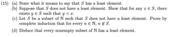 (15) (a) State what it means to say that S has a least element.
(b) Suppose that S does not have a least element. Show that for any x E S, there
exists y ES such that y < x.
(c) Let S be a subset of N such that S does not have a least element. Prove by
complete induction that for every n E N, n S.
(d) Deduce that every nonempty subset of N has a least element.