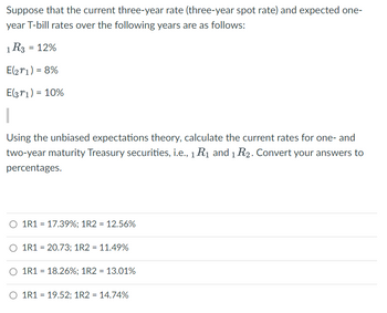 Suppose that the current three-year rate (three-year spot rate) and expected one-
year T-bill rates over the following years are as follows:
1 R3 = 12%
E(271) = 8%
E(371) = 10%
Using the unbiased expectations theory, calculate the current rates for one- and
two-year maturity Treasury securities, i.e., 1 R₁ and 1 R2. Convert your answers to
percentages.
1R1 = 17.39%; 1R2 = 12.56%
O 1R1 = 20.73; 1R2 = 11.49%
O 1R1 = 18.26%; 1R2 = 13.01%
O 1R1 = 19.52; 1R2 = 14.74%