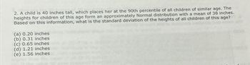 2. A child is 40 inches tall, which places her at the 90th percentile of all children of similar age. The
heights for children of this age form an approximately Normal distribution with a mean of 38 inches.
Based on this information, what is the standard deviation of the heights of all children of this age?
(a) 0.20 inches
(b) 0.31 inches
(c) 0.65 inches
(d) 1.21 inches
(e) 1.56 inches