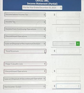 Income before Income Tax
Income Tax
Income from Continuing Operations
ORIOLE INC.
Income Statement (Partial)
For the Year Ended December 31, 2025
Discontinued Operations
Loss on Disposal of Recreational Division
Total Revenues
Major Casualty Loss
Discontinued Operations
Loss on Disposal of Discontinued Operation
Net Income /(Loss)
47
47
94
47
$
$
LA
$
$
tA
78435 i
1