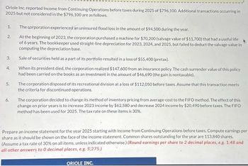 Oriole Inc. reported Income from Continuing Operations before taxes during 2025 of $796,100. Additional transactions occurring in
2025 but not considered in the $796,100 are as follows.
1. The corporation experienced an uninsured flood loss in the amount of $94,500 during the year.
At the beginning of 2023, the corporation purchased a machine for $70,200 (salvage value of $11,700) that had a useful life
of 6 years. The bookkeeper used straight-line depreciation for 2023, 2024, and 2025, but failed to deduct the salvage value in
computing the depreciation base.
2.
3.
4.
5.
6.
Sale of securities held as a part of its portfolio resulted in a loss of $55,400 (pretax).
When its president died, the corporation realized $147.600 from an insurance policy. The cash surrender value of this policy
had been carried on the books as an investment in the amount of $46,690 (the gain is nontaxable).
The corporation disposed of its recreational division at a loss of $112,050 before taxes. Assume that this transaction meets
the criteria for discontinued operations.
The corporation decided to change its method of inventory pricing from average-cost to the FIFO method. The effect of this
change on prior years is to increase 2023 income by $62,580 and decrease 2024 income by $20,490 before taxes. The FIFO
method has been used for 2025. The tax rate on these items is 30%.
Prepare an income statement for the year 2025 starting with Income from Continuing Operations before taxes. Compute earnings per
share as it should be shown on the face of the income statement. Common shares outstanding for the year are 113,840 shares.
(Assume a tax rate of 30% on all items, unless indicated otherwise.) (Round earnings per share to 2 decimal places, e.g. 1.48 and
all other answers to 0 decimal places, e.g. 5,275.)
ORIOLE INC.