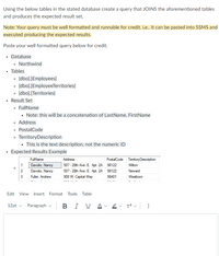 Using the below tables in the stated database create a query that JOINS the aforementioned tables
and produces the expected result set.
Note: Your query must be well formatted and runnable for credit. i.e.. It can be pasted into SSMS and
executed producing the expected results.
Paste your well formatted query below for credit.
• Database
• Northwind
Tables
• [dbo].[Employees]
• [dbo].[EmployeeTerritories]
• [dbo].[Territories]
• Result Set
• FullName
• Note: this will be a concatenation of LastName, FirstName
• Address
• PostalCode
• TerritoryDescription
· This is the text description, not the numeric ID
Expected Results Example
FullName
Address
PostalCode TentoryDescription
1
Davolio, Nancy
507 - 20th Ave. E. Apt. 2A 98122
Wilton
2
Davolio, Nancy
507 - 20th Ave. E. Apt. 2A
98122
Neward
3
Fuller, Andrew
908 W. Capital Way
98401
Westboro
Edit View
Insert Format Tools Table
12pt v
Paragraph v
в I
A
...
>
>
>
