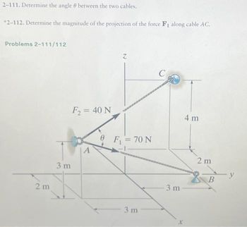 2-111. Determine the angle between the two cables.
*2-112. Determine the magnitude of the projection of the force F₁ along cable AC.
Problems 2-111/112
2m
3 m
F₂ = 40 N
A
Z
F₁ = 70 N
3 m
C
3 m
4 m
2 m
B
y