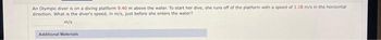 An Olympic diver is on a diving platform 9:40 m above the water. To start her dive, she runs off of the platform with a speed of 1.18 m/s in the horizontal
direction. What is the diver's speed, in m/s, just before she enters the water?
m/s
Additional Materials