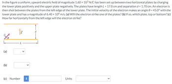 In the figure a uniform, upward electric field of magnitude 1.60 × 103 N/C has been set up between two horizontal plates by charging
the lower plate positively and the upper plate negatively. The plates have length L = 17.0 cm and separation d = 1.70 cm. An electron is
then shot between the plates from the left edge of the lower plate. The initial velocity of the electron makes an angle 0 = 45.0° with the
lower plate and has a magnitude of 6.40 × 105 m/s. (a) Will the electron strike one of the plates? (b) If so, which plate, top or bottom? (c)
How far horizontally from the left edge will the electron strike?
↑E
5%8
(a)
(b)
(c) Number
Mr
Units
<