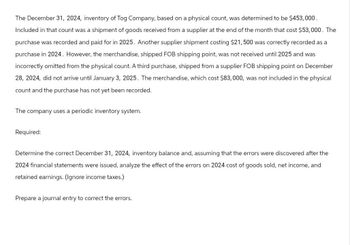 The December 31, 2024, inventory of Tog Company, based on a physical count, was determined to be $453,000.
Included in that count was a shipment of goods received from a supplier at the end of the month that cost $53,000. The
purchase was recorded and paid for in 2025. Another supplier shipment costing $21,500 was correctly recorded as a
purchase in 2024. However, the merchandise, shipped FOB shipping point, was not received until 2025 and was
incorrectly omitted from the physical count. A third purchase, shipped from a supplier FOB shipping point on December
28, 2024, did not arrive until January 3, 2025. The merchandise, which cost $83,000, was not included in the physical
count and the purchase has not yet been recorded.
The company uses a periodic inventory system.
Required:
Determine the correct December 31, 2024, inventory balance and, assuming that the errors were discovered after the
2024 financial statements were issued, analyze the effect of the errors on 2024 cost of goods sold, net income, and
retained earnings. (Ignore income taxes.)
Prepare a journal entry to correct the errors.