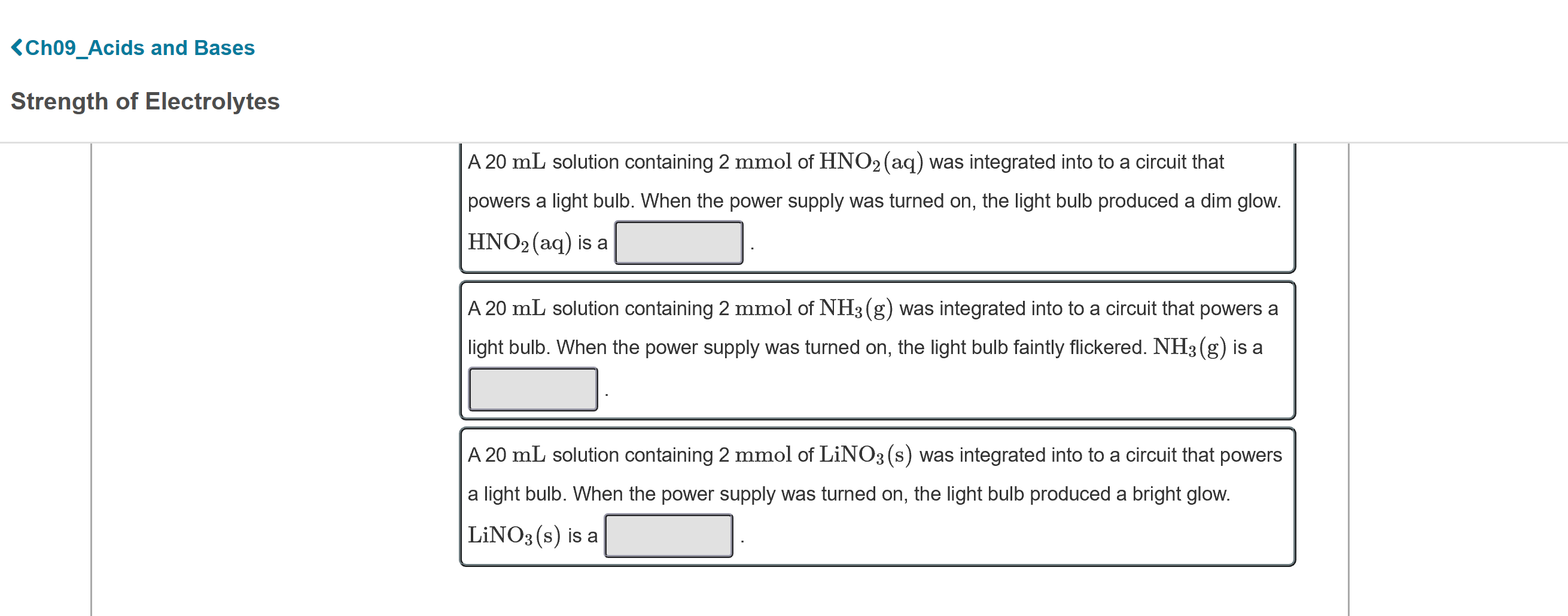 <Ch09_Acids and Bases
Strength of Electrolytes
A 20 mL solution containing 2 mmol of HNO2 (aq) was integrated into to a circuit that
powers a light bulb. When the power supply was turned on, the light bulb produced a dim glow.
HNO2 (aq) is a
A 20 mL solution containing 2 mmol of NH3(g) was integrated into to a circuit that powers a
light bulb. When the power supply was turned on, the light bulb faintly flickered. NH3 (g) is
A 20 mL solution containing 2 mmol of LINO3(s) was integrated into to a circuit that powers
a light bulb. When the power supply was turned on, the light bulb produced a bright glow.
LINO3 (s) is a
