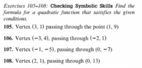 Exercises 105-108: Checking Symbolic Skills Find the
formula for a quadratic function that satisfies the given
conditions.
105. Vertex (3, 1) passing through the point (1, 9)
106. Vertex (-3, 4), passing through (–2, 1)
107. Vertex (–1, –5), passing through (0, –7)
108. Vertex (2, 1), passing through (0, 13)
