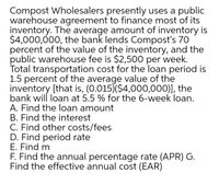 Compost Wholesalers presently uses a public
warehouse agreement to finance most of its
inventory. The average amount of inventory is
$4,000,000, the bank lends Compost's 70
percent of the value of the inventory, and the
public warehouse fee is $2,500 per week.
Total transportation cost for the loan period is
1.5 percent of the average value of the
inventory [that is, (0.015)($4,000,000)], the
bank wil loan at 5.5 % for the 6-week loan.
A. Find the loan amount
B. Find the interest
C. Find other costs/fees
D. Find period rate
E. Find m
F. Find the annual percentage rate (APR) G.
Find the effective annual cost (EAR)
