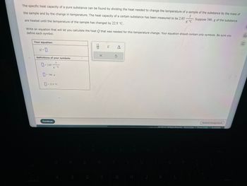 The specific heat capacity of a pure substance can be found by dividing the heat needed to change the temperature of a sample of the substance by the mass of
Suppose 346. g of the substance
the sample and by the change in temperature. The heat capacity of a certain substance has been measured to be 2.85
are heated until the temperature of the sample has changed by 22.9 °C.
g-°C
Write an equation that will let you calculate the heat Q that was needed for this temperature change. Your equation should contain only symbols. Be sure you
define each symbol.
Your equation:
2-0
Definitions of your symbols:
-2.85
g. °C
-346. g
- 22.9 °C
Continue
A
S
E
D
olo
X
R
F
E
A
3
G
H
J
Submit Assignment
eves maw Hill LLC. All Rights Reserved. Terms of Use | Privacy Center Accessibility
K
L
do
Ar