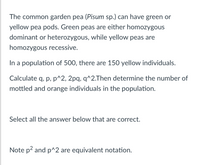 The common garden pea (Pisum sp.) can have green or
yellow pea pods. Green peas are either homozygous
dominant or heterozygous, while yellow peas are
homozygous recessive.
In a population of 500, there are 150 yellow individuals.
Calculate q, p, p^2, 2pq, q^2.Then determine the number of
mottled and orange individuals in the population.
Select all the answer below that are correct.
Note p? and p^2 are equivalent notation.
