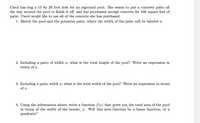 Carol has dug a 15 by 20 foot hole for an inground pool. She wants to put a concrete patio all
the way around the pool to finish it off, and has purchased enough concrete for 246 square feet of
patio. Carol would like to use all of the concrete she has purchased.
1. Sketch the pool and the potential patio, where the width of the patio will be labeled x.
2. Including a patio of width x, what is the total length of the pool? Write an expression in
terms of x.
3. Including a patio width x, what is the total width of the pool? Write an expression in terms
of x.
4. Using the information above, write a function f(x) that gives you the total area of the pool
in terms of the width of the border, x. Will this area function be a linear function, or a
quadratic?
