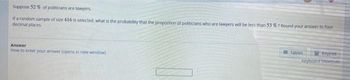 Suppose 52 % of politicians are lawyers.
If a random sample of size 416 is selected, what is the probability that the proportion of politicians who are lawyers will be less than 53 % ? Round your answer to four
decimal places
Answer
How to enter your answer topens in new window)
Tables
Keypad
Keyboard Shortcuts