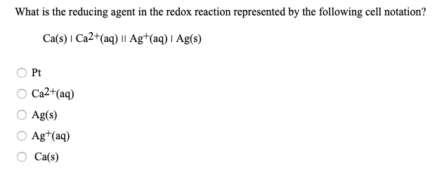 What is the reducing agent in the redox reaction represented by the following cell notation?
Ca(s) I Ca2+(aq) |I Ag*(aq) I Ag(s)
Pt
O Ca2+(aq)
Ag(s)
O Ag*(aq)
Ca(s)
