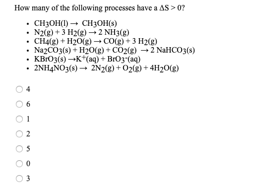 How many of the following processes have a AS > 0?
. СНЗОН() — СH3ОH(S)
N2(g) + 3 H2(g) → 2 NH3(g)
• CH4(g) + H20(g) → CO(g) + 3 H2(g)
• Na2CO3(s) + H2O(g) + CO2(g) → 2 NaHCO3(s)
• KBRO3(s) →K+(aq) + BrO3"(aq)
• 2NH4NO3(s) → 2N2(g) + O2(g) + 4H2O(g)
