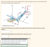 Two forces L (parallel to the y-axis) and A (parallel to the z-axis) are applied at point Q on the assembly shown.
The assembly is supported by a bearing at D.
L= 18.00 kN
20
60°
A = 9.00 kN
D
200
|B
130
All dimensions are in mm.
1. Which of the following are the reactions at the support at D? R are force reactions and M are moment
reactions.
2. Which of the following gives the moment of force L about the x-axis?
oint D?
The moment of force L about the z-axis is equal to 1.820 kNm.
The moment of force A about the z-axis is equal to 0.900 kNm.
The moment of force A about the z-axis is zero.
The moment of force A about the y-axis is zero.
