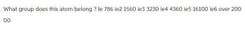 What group does this atom belong? le 786 ie2 1560 ie3 3230 ie4 4360 ie5 16100 ie6 over 200
00