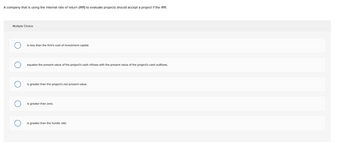 A company that is using the internal rate of return (IRR) to evaluate projects should accept a project if the IRR:
Multiple Choice
is less than the firm's cost of investment capital.
equates the present value of the project's cash inflows with the present value of the project's cash outflows.
is greater than the project's net present value.
is greater than zero.
is greater than the hurdle rate.
