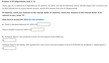 Problem 3-37 (Algorithmic) (LO. 3, 7)
Taylor, age 16, is claimed as a dependent by her parents. For 2023, she has the following income: $5,400 wages from a summer job,
$1,820 interest from a money market account, and $1,875 interest from City of Chicago bonds.
If required, round your answers to the nearest dollar. If required, round your answers to the nearest dollar. If an
amount is zero, enter "0".
Click here to access the 2023 tax rate schedule.
a. Taylor's standard deduction for 2023 is $
Taylor's taxable income for 2023 is $
b. Compute Taylor's "net unearned income" for the purpose of the kiddie tax.
Compute Taylor's tax liability. [Her parents file a joint return and have taxable income of $135,000 (no dividends or capital gains).]