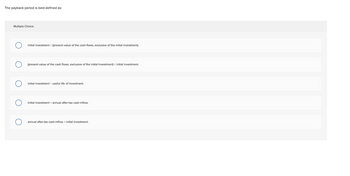 The payback period best defined as:
Multiple Choice
O
initial investment (present value of the cash flows, exclusive of the initial investment).
(present value of the cash flows, exclusive of the initial investment) initial investment.
initial investment + useful life of investment.
initial investment annual after-tax cash inflow.
annual after-tax cash inflow ÷ initial investment.
