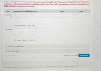 Prepare adjusting entries at December 31. (If no entry is required, select "No Entry for the account titles and enter o for the amounts.
Credit account titles are automatically indented when amount is entered. Do not indent manually. Round answers to 0 decimal places, e.g.
5,125. List all debit entries before credit entries.)
Date Account Titles and Explanation
December
31
December
31
(To record interest on the note)
(To record discount on the note)
eTextbook and Media
List of Accounts
Save for Later
Debit
Attempts: 0 of 3 used.
Credit
(c)
The parts of this question must be completed in order. This part will be available when you complete the part above.
Submit Answer