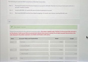 The following are selected 2025 transactions of Sheridan Corporation.
Sept. 1
Oct. 1
Oct. 1
(a)
Your answer is correct.
Prepare journal entries for the selected transactions above. (If no entry is required, select "No Entry for the account titles and enter O
for the amounts. Credit account titles are automatically indented when amount is entered. Do not indent manually. Record entries in the
order displayed in the problem statement. List all debit entries before credit entries)
Date
tember 1
ober 1
Purchased inventory from Encino Company on account for $45,000. Sheridan records purchases gross and uses a
periodic inventory system.
Issued a $45,000, 12-month, 8% note to Encino in payment of account.
Borrowed $45,000 from the Shore Bank by signing a 12-month, zero-interest-bearing $48,600 note.
tober 11
Account Titles and Explanation
Purchases
Accounts Payable
Accounts Payable
Notes Payable
Cash
Debit
45000
45000
45000
Credit
4500
45000