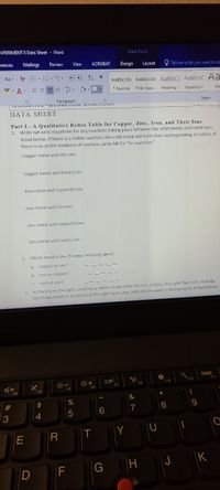 XPERIMENT 8 Data Sheet - Word
Table Tools
crences
Mailings
Review
View
ACROBAT
Design
Layout
Tell me what you want to de
Aa - -E. E. E=
AaBbCcD AaBbCcD AaBbC AaBbCcC Aa
I Normal 1 No Spac. Heading 1 Heading 2
- ay. A-
Title
Styles
DATA SHEET
Part I-A Qualitative Redox Table for Copper, Zinc, Iron, and Their Ions
1. Write net ionic equations for any reactions taking place between the solid metals and metal ions
listed below. If there is a visible reaction, the solid metal will form their corresponding 2+ cation. If
there is no visible evidence of reaction, write NR for "no reaction."
Copper metal and zinc ion:
Copper metal and iron(I) ion:
Iron metal and copper(II) ion:
Irọn metal and zinc ion:
Zinc metal and copper(I) ion:
Zinc metal and iron(II) ion:
2. Which metal is the stronger reducing agent:
a.
Copper or zinc?
b. Iron or copper?
C Iron or zinc?
In the box at the right, construct a redox couple table for iron, copper, Zinc, and their ions. Arrange
the three metals in a column at the right hand side, with the strongest reducing agent at the bottom
F7
F4
F3
&
23
5
6
7
4
Y
R
J
K
F
CO
(5
