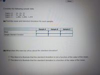 am
Saved
Consider the following sample data.
Sample A:
Sample B:
Sample C:
13, 23, 33
71, 81, 91
1,050; 1,060; 1,070
(a) Find the mean and standard deviation for each sample.
Sample A
Sample B
Sample C
Mean
Sample Standard Deviation
(b) What does this exercise show about the standard deviation?
O The idea is to illustrate that the standard deviation is not a function of the value of the mean.
O The idea is to illustrate that the standard deviation is a function of the value of the mean.
