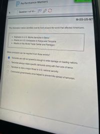 Performance Matters
Question 1 of 10 -
M-SS-US-M7
The information below identifies events from around the world that affected Americans.
Explosion in U.S. Marine barracks in Beirut
• Attacks on U.S. Embassies in Kenya and Tanzania
• Attacks on the World Trade Center and Pentagon
What conclusion can be reached from these events?
Terrorists are still not powerful enough to inflict damage on leading nations.
Terrorists always make specific demands along with their acts of terror.
Terrorism is now a major threat to U.S. national security.
Communist governments once helped to prevent the spread of terrorism.
