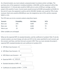 As a financial analyst, you must evaluate a proposed project to produce printer cartridges. The
purchase price of the equipment, including installation, is $65,000, and the equipment will be fully
depreciated at t = 0. Annual sales would be 4,000 units at a price of $50 per cartridge, and the
project's life would be 3 years. Current assets would increase by $5,000 and payables by $3,000. At
the end of 3 years, the equipment could be sold for $10,000. Variable costs would be 70% of sales
revenues, fixed costs would be $30,000 per year, the marginal tax rate is 25%, and the corporate
WACC is 11%.
The CFO asks you to do a scenario analysis using these inputs:
Scenario
Probability
Unit Sales
VC%
Best case
25%
4,800
65%
Base case
50
4,000
70
Worst case
25
3,200
75
Other variables are unchanged.
What are the expected NPV, its standard deviation, and the coefficient of variation? (Hint: To do the
scenario analysis, you must change unit sales and VC% to the values specified for each scenario, get
the scenario cash flows, and then find each scenario's NPV. Then you must calculate the project's
expected NPV, standard deviation (o), and coefficient of variation (CV).
NPV Best Case Scenario =
$
• NPV Base Case Scenario = $
NPV Worst-case Scenario = -
$
• Expected NPV = $ 13012.69
Standard deviation of NPV = $
• Coefficient of variation of NPV = 2.1956
