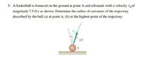 5- A basketball is bounced on the ground at point A and rebounds with a velocity v4of
magnitude 7.5 ft/s as shown. Determine the radius of curvature of the trajectory
described by the ball (a) at point A, (b) at the highest point of the trajectory.
15°
A
