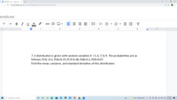 STATISTICS.docx - Google Docs
+
A docs.google.com/document/d/1Xgqq34HC4kub_OY7HprnxliVKF2wTIZI/edit
econds ago
В I
U A
E E
11
+
+
1
I 1
6
I 7
7. A distribution is given with random variables X = 5, 6, 7, 8, 9. The probabilities are as
follows; P(5) =0.2, P(6)=0.25, P(7)=0.38, P(8)=0.1, P(9)=0.07.
Find the mean, variance, and standard deviation of this distribution.
3:20 AM
P Type here to search
W
36°F Mostly clear
12/15/2021
II
!!!
II
lilı
