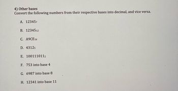 **4) Other Bases**

Convert the following numbers from their respective bases into decimal, and vice versa.

A. \(12345_7\)

B. \(12345_{12}\)

C. \(A9CE_{16}\)

D. \(4312_5\)

E. \(10011101_2\)

F. 753 into base 4

G. 6987 into base 8

H. 12341 into base 11