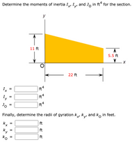 **Problem: Determine the Moments of Inertia and Radii of Gyration**

Given a right triangle with the following dimensions:
- Height along the y-axis: 11 ft
- Base along the x-axis: 22 ft
- Height at point opposite to the y-axis: 5.5 ft

The diagram shows a right triangle oriented with its right angle at point O, situated on the coordinate origin (0, 0). The hypotenuse slopes upwards from point O to the top corner of the triangle.

**Objective:**

Calculate the moments of inertia \( I_x' \), \( I_y' \), and \( J_O \) in ft\(^4\) for the section:

- \( I_x' = \_\_\_\_ \) ft\(^4\)
- \( I_y' = \_\_\_\_ \) ft\(^4\)
- \( J_O = \_\_\_\_ \) ft\(^4\)

Next, determine the radii of gyration \( k_x' \), \( k_y' \), and \( k_O \) in feet:

- \( k_x' = \_\_\_\_ \) ft
- \( k_y' = \_\_\_\_ \) ft
- \( k_O = \_\_\_\_ \) ft

**Notes:**

- The area moment of inertia about the x-axis, \( I_x' \), measures the triangle's resistance to rotation about the x-axis.
- The area moment of inertia about the y-axis, \( I_y' \), measures the triangle’s resistance to rotation about the y-axis.
- \( J_O \) is the polar moment of inertia about point O.
- Radii of gyration help indicate how the area is distributed with respect to an axis.

This problem involves fundamental concepts in structural engineering and mechanics, focusing on calculating the moment of inertia and radii of gyration for a triangle section.