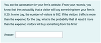 You are the webmaster for your firm's website. From your records, you
know that the probability that a visitor will buy something from your firm is
0.25. In one day, the number of visitors is 952. If the visitors' traffic is more
than the expected for the day, what is the probability that at least 5 more
than the expected visitors will buy something from the firm?
Answer:
