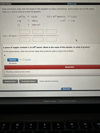 version Factors
Drag conversion units onto the boxes in the equation to make conversions. Some boxes can be left empty.
Click on a unit to remove it from its position.
X
1.30 × 108 atoms X
F2
Recheck
1 cm³ Cu
1 kg
1 L
6th attempt
Submit Answer
=
||
F3
The final units are not correct.
A piece of copper contains 1.3x108 atoms. What is the mass of the sample, in units of grams?
In the boxes above, enter the correct setup that would be used to solve this problem.
X
9 g Cu
1000 g
1000 cm³
X
Next> (1 of 3)
Try Another Version
X
F4
9.5 x 1021 atoms Cu
1 cm³
10 item attempts remaining
મળે
[References]
C
= 1 g Cu
= 1 mL
F6
Cengage Learning Cengage Technical Support
Incorrect
Show Hint
F7
DII
F8
D