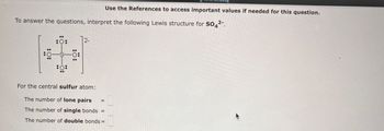 To answer the questions, interpret the following Lewis structure for SO4²-.
10:
:0:
:0:
:0:
12-
For the central sulfur atom:
The number of lone pairs
The number of single bonds =
The number of double bonds =
Use the References to access important values if needed for this question.
||