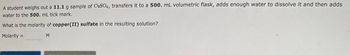 A student weighs out a 11.1 g sample of CuSO4, transfers it to a 500. mL volumetric flask, adds enough water to dissolve it and then adds
water to the 500. mL tick mark.
What is the molarity of copper(II) sulfate in the resulting solution?
Molarity =
M
