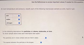 At room temperature and pressure, classify each of the following macroscopic samples as solid, liquid or gas:
salt
water
nitrogen
O
Use the References to access important values if needed for this question.
0
In the following descriptions the particles are atoms, molecules, or ions.
To which sample above does each description best apply?
The particles are in close contact and are held in place.
The spaces between the particles is the largest.
C