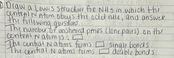 101 107 317DOW
3 Draw a Lewis structure for NH 3 in which the
central N Atom obeys the octet rulle, and answer
the following questions. O
waist auto Ch
0
The number of unshared paies (lone pairs) on the
centent Natomis: opxo to slam?
The central Natoms forms
The central N atoms forms double bonds.
single bondsin
LUE OCUL